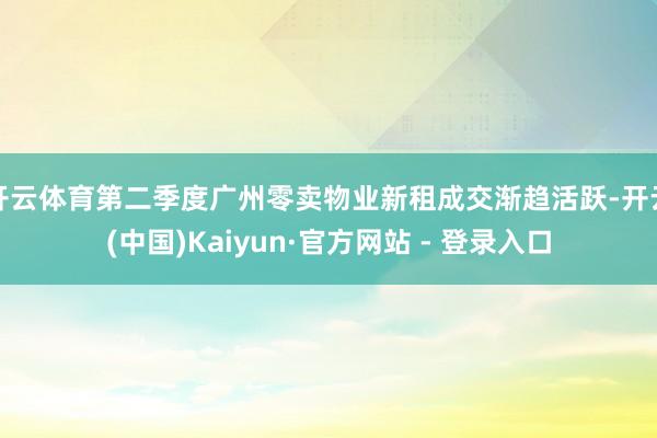 开云体育第二季度广州零卖物业新租成交渐趋活跃-开云(中国)Kaiyun·官方网站 - 登录入口