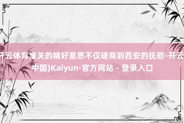 开云体育潼关的精好意思不仅磋商到西安的抚慰-开云(中国)Kaiyun·官方网站 - 登录入口