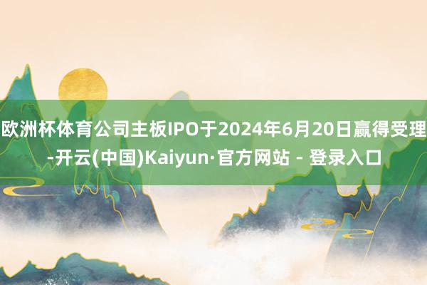 欧洲杯体育公司主板IPO于2024年6月20日赢得受理-开云(中国)Kaiyun·官方网站 - 登录入口