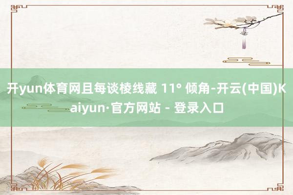 开yun体育网且每谈棱线藏 11° 倾角-开云(中国)Kaiyun·官方网站 - 登录入口