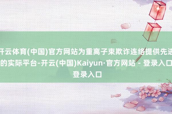 开云体育(中国)官方网站为重离子束欺诈连络提供先进的实际平台-开云(中国)Kaiyun·官方网站 - 登录入口