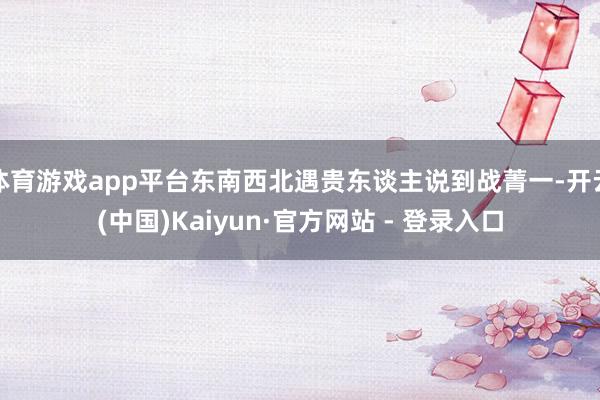 体育游戏app平台东南西北遇贵东谈主说到战菁一-开云(中国)Kaiyun·官方网站 - 登录入口