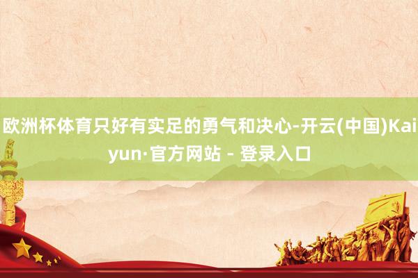欧洲杯体育只好有实足的勇气和决心-开云(中国)Kaiyun·官方网站 - 登录入口