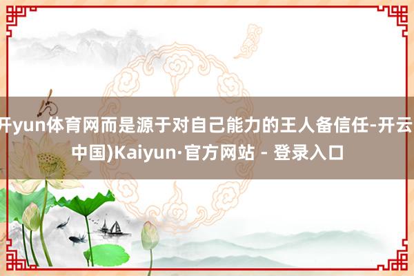 开yun体育网而是源于对自己能力的王人备信任-开云(中国)Kaiyun·官方网站 - 登录入口