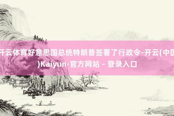 开云体育　　好意思国总统特朗普签署了行政令-开云(中国)Kaiyun·官方网站 - 登录入口