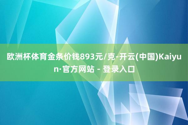 欧洲杯体育金条价钱893元/克-开云(中国)Kaiyun·官方网站 - 登录入口