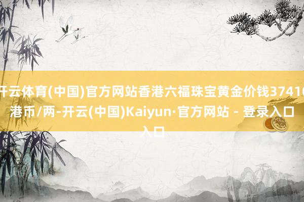 开云体育(中国)官方网站香港六福珠宝黄金价钱37410港币/两-开云(中国)Kaiyun·官方网站 - 登录入口