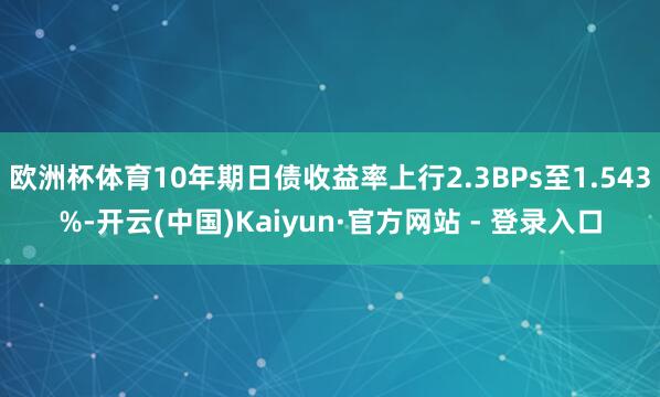 欧洲杯体育10年期日债收益率上行2.3BPs至1.543%-开云(中国)Kaiyun·官方网站 - 登录入口